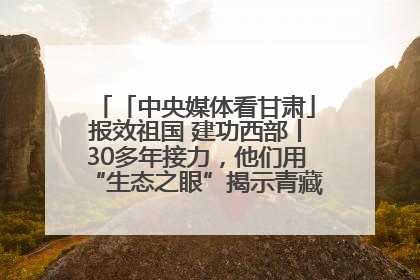 「中央媒体看甘肃」报效祖国 建功西部丨30多年接力，他们用“生态之眼”揭示青藏高原的秘密