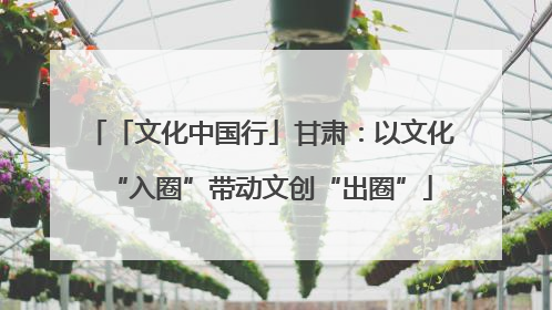 「文化中国行」甘肃：以文化“入圈”带动文创“出圈”