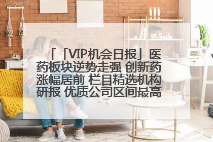 「VIP机会日报」医药板块逆势走强 创新药涨幅居前 栏目精选机构研报 优质公司区间最高涨34.9%