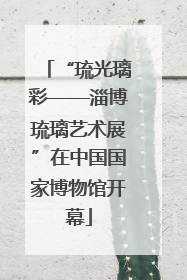 “琉光璃彩——淄博琉璃艺术展”在中国国家博物馆开幕