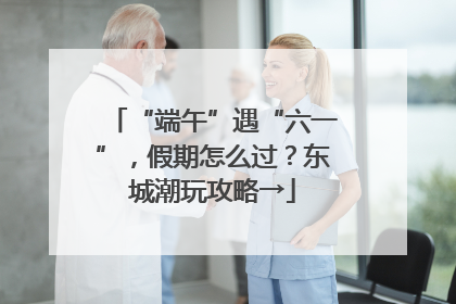 “端午”遇“六一”，假期怎么过？东城潮玩攻略→