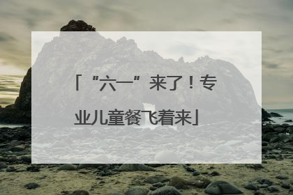 “六一”来了！专业儿童餐飞着来