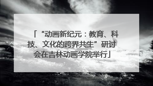 “动画新纪元：教育、科技、文化的跨界共生”研讨会在吉林动画学院举行