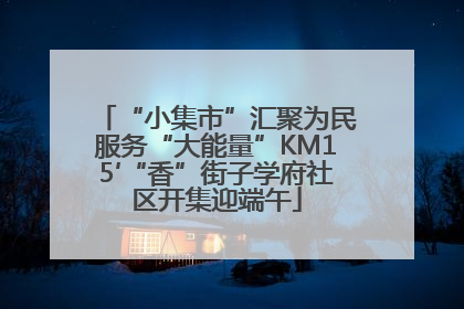 “小集市”汇聚为民服务“大能量”KM15′“香”街子学府社区开集迎端午