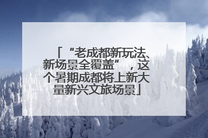 “老成都新玩法、新场景全覆盖”，这个暑期成都将上新大量新兴文旅场景