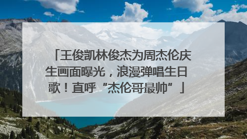 王俊凯林俊杰为周杰伦庆生画面曝光，浪漫弹唱生日歌！直呼“杰伦哥最帅”