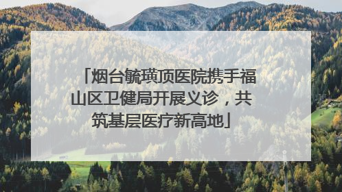烟台毓璜顶医院携手福山区卫健局开展义诊，共筑基层医疗新高地