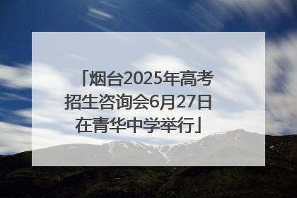 烟台2025年高考招生咨询会6月27日在青华中学举行