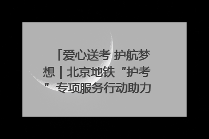 爱心送考 护航梦想｜北京地铁“护考”专项服务行动助力考生无忧赴考