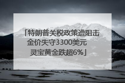 特朗普关税政策遭阻击金价失守3300美元 灵宝黄金跌超6%