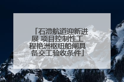 石澧航道迎新进展 项目控制性工程艳洲枢纽船闸具备交工验收条件