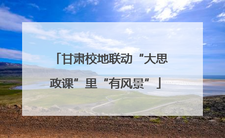 甘肃校地联动“大思政课”里“有风景”