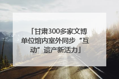 甘肃300多家文博单位馆内室外同步“互动”遗产新活力