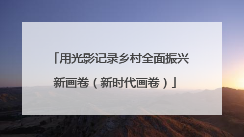 用光影记录乡村全面振兴新画卷（新时代画卷）