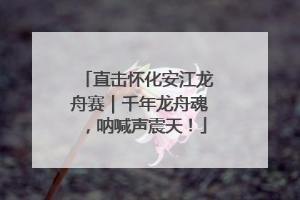 直击怀化安江龙舟赛｜千年龙舟魂，呐喊声震天！