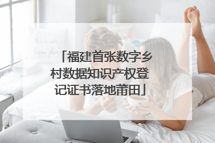 福建首张数字乡村数据知识产权登记证书落地莆田