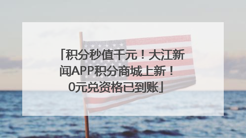 积分秒值千元！大江新闻APP积分商城上新！0元兑资格已到账