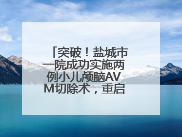 突破！盐城市一院成功实施两例小儿颅脑AVM切除术，重启患儿精彩人生