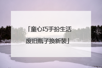 童心巧手扮生活 废旧瓶子换新装
