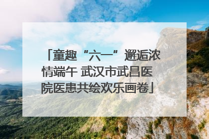童趣“六一”邂逅浓情端午 武汉市武昌医院医患共绘欢乐画卷