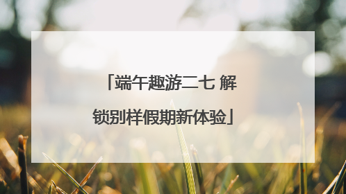 端午趣游二七 解锁别样假期新体验