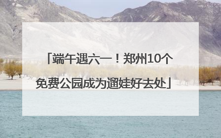 端午遇六一！郑州10个免费公园成为遛娃好去处