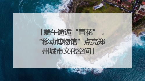 端午邂逅“青花”，“移动博物馆”点亮郑州城市文化空间