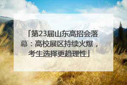 第23届山东高招会落幕：高校展区持续火爆，考生选择更趋理性