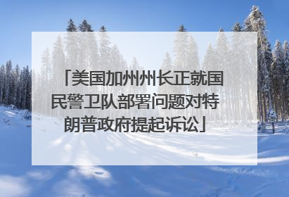 美国加州州长正就国民警卫队部署问题对特朗普政府提起诉讼