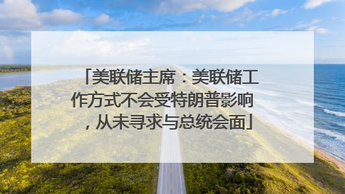 美联储主席：美联储工作方式不会受特朗普影响，从未寻求与总统会面