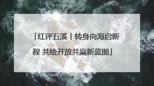 红评五溪丨转身向海启新程 共绘开放共赢新蓝图