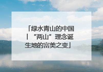绿水青山的中国丨“两山”理念诞生地的富美之变