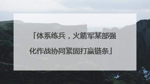 体系练兵，火箭军某部强化作战协同紧固打赢链条