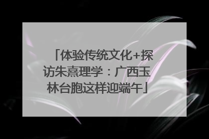 体验传统文化+探访朱熹理学：广西玉林台胞这样迎端午