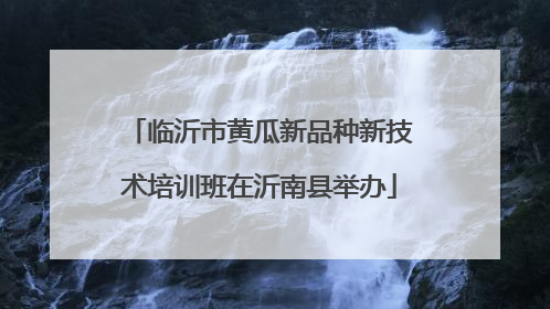 临沂市黄瓜新品种新技术培训班在沂南县举办