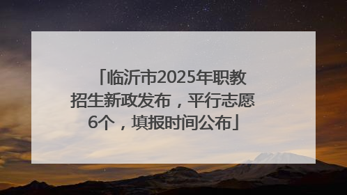 临沂市2025年职教招生新政发布，平行志愿6个，填报时间公布