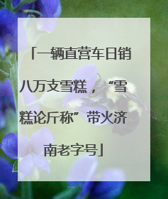 一辆直营车日销八万支雪糕，“雪糕论斤称”带火济南老字号