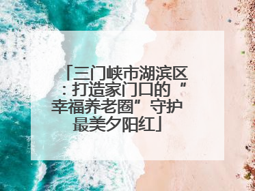 三门峡市湖滨区：打造家门口的“幸福养老圈”守护最美夕阳红