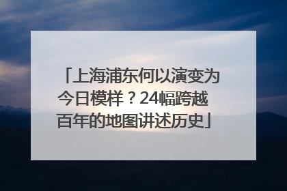上海浦东何以演变为今日模样？24幅跨越百年的地图讲述历史