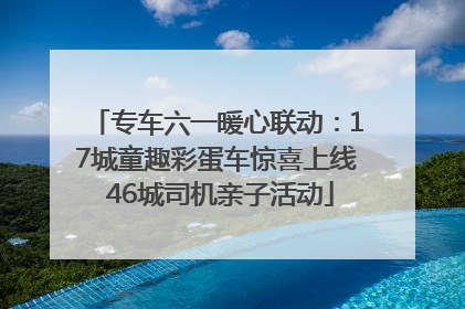 专车六一暖心联动：17城童趣彩蛋车惊喜上线 46城司机亲子活动