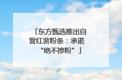 东方甄选推出自营红薯粉条：承诺“绝不掺粉”