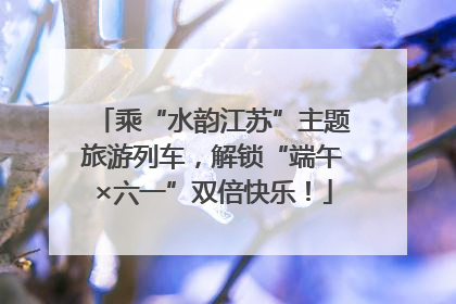 乘“水韵江苏”主题旅游列车，解锁“端午×六一”双倍快乐！