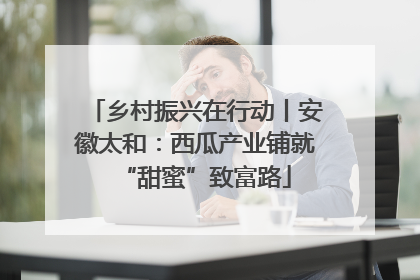 乡村振兴在行动丨安徽太和：西瓜产业铺就“甜蜜”致富路