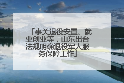 事关退役安置、就业创业等，山东出台法规明确退役军人服务保障工作