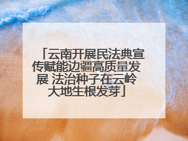 云南开展民法典宣传赋能边疆高质量发展 法治种子在云岭大地生根发芽