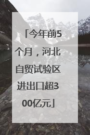 今年前5个月，河北自贸试验区进出口超300亿元