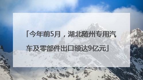 今年前5月，湖北随州专用汽车及零部件出口额达9亿元