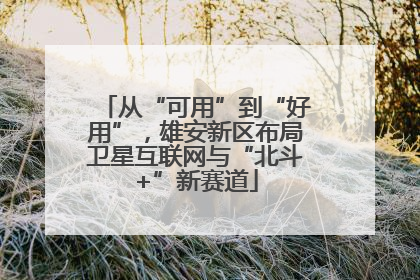 从“可用”到“好用”，雄安新区布局卫星互联网与“北斗+”新赛道