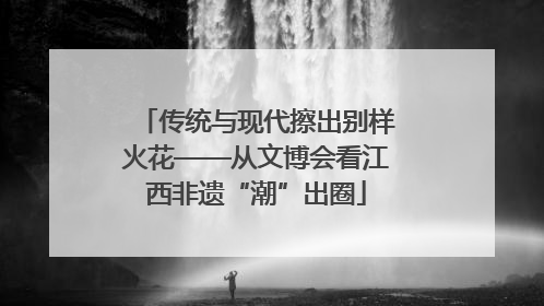传统与现代擦出别样火花——从文博会看江西非遗“潮”出圈