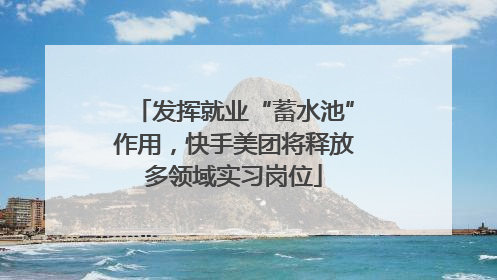 发挥就业“蓄水池”作用，快手美团将释放多领域实习岗位